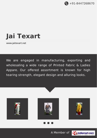 +91-8447268670
A Member of
Jai Texart
www.jaitexart.net
We are engaged in manufacturing, exporting and
wholesaling a wide range of Printed Fabric & Ladies
Appare. Our oﬀered assortment is known for high
tearing strength, elegant design and alluring looks.
 