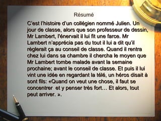Résumé C’est l’histoire d’un collégien nommé Julien. Un jour de classe, alors que son professeur de dessin, Mr Lambert, l'énervait il lui fit une farce. Mr Lambert n’apprécia  pas du tout il lui a dit qu’il règlerait ça au conseil de classe. Quand il rentra chez lui dans sa chambre il chercha le moyen que Mr Lambert tombe malade avant la semaine prochaine; avant le conseil de classe. Et puis il lui vint une idée en regardant la télé, un héros disait à sont fils: «Quand on veut une chose, il faut se concentrer  et y penser très fort… Et alors, tout peut arriver. ». 