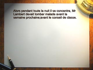 Alors pendant toute la nuit il se concentra, Mr Lambert devait tomber malade avant la semaine prochaine;avant le conseil de classe. 