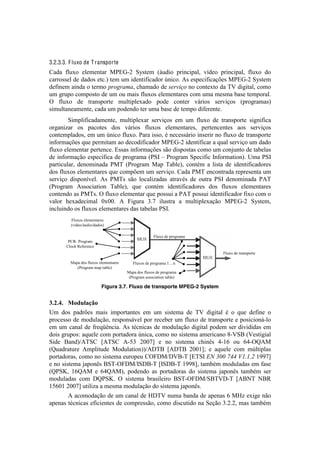 !



3.2.3.3. F luxo de T ransporte
?.5.! :O+T%! 'O'$'&8.-! C=Z6@G! "h18'$! [;+5#%! 7-#&<#7.O2! I]5'%! 7-#&<#7.O2! :O+T%! 5%!
<.--%11'O!5'!5.5%1!'8<B!8'$!+$!#5'&8#:#<.5%-!f&#<%B!U1!'17'<#:#<.Vc'1!C=Z6@G!"h18'$!
5':#&'$!.#&5.!%!8'-$%!(+.4+'9'2!<Y.$.5%!5'!$*+2#J.!&%!<%&8'T8%!5.!WF!5#P#8.O2!<%$%!
+$!P-+7%!<%$7%18%!5'!+$!%+!$.#1!:O+T%1!'O'$'&8.-'1!<%$!+$.!$'1$.!0.1'!8'$7%-.OB!
^! :O+T%! 5'! 8-.&17%-8'! $+O8#7O'T.5%! 7%5'! <%&8'-! I;-#%1! 1'-I#V%1! [7-%P-.$.1!
1#$+O8.&'.$'&8'2!<.5.!+$!7%5'&5%!8'-!+$.!0.1'!5'!8'$7%!5#:'-'&8'B!
!       "#$7O#:#<.5.$'&8'2! $+O8#7O'T.-! 1'-I#V%1! '$! +$! :O+T%! 5'! 8-.&17%-8'! 1#P&#:#<.!
%-P.&#).-! %1! 7.<%8'1! 5%1! I;-#%1! :O+T%1! 'O'$'&8.-'12! 7'-8'&<'&8'1! .%1! 1'-I#V%1!
<%&8'$7O.5%12!'$!+$!f&#<%!:O+T%B!=.-.!#11%2!b!&'<'11;-#%!#&1'-#-!&%!:O+T%!5'!8-.&17%-8'!
#&:%-$.Vc'1!,+'!7'-$#8.$!.%!5'<%5#:#<.5%-!C=Z6@G!#5'&8#:#<.-!.!,+.O!1'-I#V%!+$!5.5%!
:O+T%!'O'$'&8.-!7'-8'&<'B!Z11.1!#&:%-$.Vc'1!1E%!5#17%18.1!<%$%!+$!<%&e+&8%!5'!8.0'O.1!
5'!#&:%-$.VE%!'17'<]:#<.!5'!7-%P-.$.![="9!!!=-%P-.$!"7'<#:#<!9&:%-$.8#%&B!>$.!="9!
7.-8#<+O.-2! 5'&%$#&.5.! =CW! [=-%P-.$! C.7! W.0O'2! <%&8b$! .! O#18.! 5'! #5'&8#:#<.5%-'1!
5%1!:O+T%1!'O'$'&8.-'1!,+'!<%$7c'$!+$!1'-I#V%B!?.5.!=CW!'&<%&8-.5.!-'7-'1'&8.!+$!
1'-I#V%! 5#17%&]I'OB! U1! =CW1! 1E%! O%<.O#).5.1! .8-.Ib1! 5'! %+8-.! ="9! 5'&%$#&.5.! =UW!
[=-%P-.$! U11%<#.8#%&! W.0O'2! ,+'! <%&8b$! #5'&8#:#<.5%-'1! 5%1! :O+T%1! 'O'$'&8.-'1!
<%&8'&5%!.1!=CW1B!^!:O+T%!'O'$'&8.-!,+'!7%11+#!.!=UW!7%11+#!#5'&8#:#<.5%-!:#T%!<%$!%!
I.O%-! Y'T.5'<#$.O! MTMMB! U! 4#P+-.! gBn! #O+18-.! .! $+O8#7O'T.VE%! C=Z6@G! "h18'$2!
#&<O+#&5%!%1!:O+T%1!'O'$'&8.-'1!5.1!8.0'O.1!="9B!
         Fluxos elementares
         (vídeo/áudio/dados)

                                                      Fluxo de programa
        PCR- Program
       Clock Reference
                                                                          Fluxo de transporte

         Mapa dos fluxos elementares      Fluxos de programa 1!n
            (Program map table)
                                       Mapa dos fluxos de programa
                                        (Program association table)
                                                                                                !
                          Figura 3.7. Fluxo de transporte MPEG-2 System


*CHCVC) N(-&'"FG()
>$! 5%1! 7.5-c'1! $.#1! #$7%-8.&8'1! '$! +$! 1#18'$.! 5'! WF! 5#P#8.O! b! %! ,+'! 5':#&'! %!
7-%<'11%!5'!$%5+O.VE%2!-'17%&1;I'O!7%-!-'<'0'-!+$!:O+T%!5'!8-.&17%-8'!'!7%1#<#%&;@O%!
'$! +$! <.&.O! 5'!:-',_D&<#.B!U1!8b<&#<.1!5'!$%5+O.VE%!5#P#8.O!7%5'$!1'-!5#I#5#5.1!'$!
5%#1!P-+7%1q!.,+'O'!<%$!7%-8.5%-.!f&#<.2!<%$%!&%!1#18'$.!.$'-#<.&%!m@F"/![F'18#P#.O!
"#5'! /.&5`UW"?! kUW"?! U@Hg! GMMnl! '! &%! 1#18'$.! <Y#&D1! J@Kj! %+! jJ@^rUC!
[r+.5-.8+-'! U$7O#8+5'! C%5+O.8#%&`U(W/! kU(W/! GMMKlx! '! .,+'O'! <%$! $fO8#7O.1!
7%-8.5%-.12!<%$%!&%!1#18'$.!'+-%7'+!?^4(C`(F/@W!kZW"9!E>%QRR%STT%6U=U=V%KLLnl!
'!&%!1#18'$.!e.7%&D1!/"W@^4(C`9"(/@W!k9"(/@W!KLLml2!8.$0b$!$%5+O.5.1!'$!:.1'!
[r="u2! KjrUC! '! jJrUC2! 7%5'&5%! .1! 7%-8.5%-.1! 5%! 1#18'$.! e.7%&D1! 8.$0b$! 1'-!
$%5+O.5.1! <%$! (r="uB! ^! 1#18'$.! 0-.1#O'#-%! /"W@^4(C`"/WF(@W! kU/SW! S/A!
KHjMK!GMMnl!+8#O#).!.!$'1$.!$%5+O.VE%!5%!1#18'$.!e.7%&D1B!
!      U!.<%$%5.VE%!5'!+$!<.&.O!5'!o(WF!&+$.!0.&5.!5'!.7'&.1!j!Co)!'T#P'!&E%!
.7'&.1!8b<&#<.1!':#<#'&8'1!5'!<%$7-'11E%2!<%$%!5#1<+8#5%!&.!"'VE%!gBGBG2!$.1!8.$0b$!
 