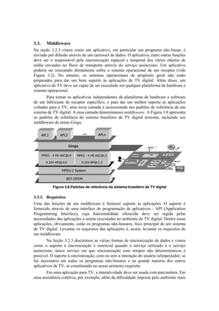!                                                                                                                                             !



*C*C     N.--'1X"21)
S.! 1'VE%! gBGBg! I#$%1! <%$%! +$! .7O#<.8#I%2! '$! 7.-8#<+O.-! +$! 7-%P-.$.! &E%@O#&'.-2! b!
'&I#.5%!7%-!5#:+1E%!.8-.Ib1!5'!+$!<.--%11'O!5'!5.5%1B!^!.7O#<.8#I%2!'&8-'!%+8-.1!:+&Vc'1!
5'I'! 1'-! %! -'17%&1;I'O! 7'O.! 1#&<-%&#).VE%! '17.<#.O! '! 8'$7%-.O! 5%1! I;-#%1! %0e'8%1! 5'!
$]5#.! '&I#.5%1! &%! :O+T%! 5'! 8-.&17%-8'! .8-.Ib1! 5%! 1'-I#V%! .11]&<-%&%B! >$! .7O#<.8#I%!
7%5'-#.! 1'-! 'T'<+8.5%! 5#-'8.$'&8'! 1%0-'! %! 1#18'$.! %7'-.<#%&.O! 5'! +$! -'<'78%-! [I#5'!
4#P+-.! gBGB! S%! '&8.&8%2! %1! 1#18'$.1! %7'-.<#%&.#1! 5'! 7-%7X1#8%! P'-.O! &E%! '18E%!
7-'7.-.5%1! 7.-.! 5.-! +$! 0%$! 1+7%-8'! i1! .7O#<.Vc'1! 5'! WF! 5#P#8.OB! UOb$! 5#11%2! +$!
.7O#<.8#I%!5'!WF!5'I'!1'-!<.7.)!5'!1'-!'T'<+8.5%!'$!,+.O,+'-!7O.8.:%-$.!5'!Y.-5{.-'!'!
1#18'$.!%7'-.<#%&.OB!
!       =.-.! 8%-&.-! %1! .7O#<.8#I%1! #&5'7'&5'&8'1! 5.! 7O.8.:%-$.! 5'! Y.-5{.-'! '!1%:8{.-'!
5'! +$! :.0-#<.&8'! 5'! -'<'78%-! '17'<]:#<%2! '! 7.-.! 5.-! +$! $'OY%-! 1+7%-8'! i1! .7O#<.Vc'1!
I%O8.5.1!7.-.!.!WF2!+$.!&%I.!<.$.5.!b!.<-'1<'&8.5.!&%1!7.5-c'1!5'!-':'-D&<#.!5'!+$!
1#18'$.!5'!WF!5#P#8.OB!U!'11.!<.$.5.!5'&%$#&.$%1!9#005*<'+*B!U!4#P+-.!gBm!.7-'1'&8.!
%1! 7.5-c'1! 5'! -':'-D&<#.! 5%! 1#18'$.! 0-.1#O'#-%! 5'! WF! 5#P#8.O! 8'--'18-'2! #&<O+#&5%! 1'+!
$#55O'{.-'!5'!&%$'!W#,4'B!

       *>NU       *>NL           +++
                                 +++       *>N/


                         A1.B(                                                             <4:,=?
                                                                                                                         8"%"
                                                                                                                        >/;").(




                                                                                                              :8          -8
       6>;K(H R(M;H**1SNR    6>;K(H R(M;H**1SNP                         6"#7)1(              -45


                                                        89,1.
                                                                  !"#$%&'(%$)          +
                                                                                     &/         !"*+,23%"$
         M3LQR(M>SNR3T           M3LQR(I>SNU3P                  !"*$%+,%$,-(.('                              2-                   21%"$,$&;
                                                                                   "#                                      89,$&;
                                                                                  !                                89
                                                                                            !"*+,0&%1$                  <&%1$,$&;
                                                                                                                    <&%1$
                                                                                                                   =&))$&.%
                   6>;KHL(:V%@)0

                      I:,HJ?!6
                                                                                                                                                  !
              Figura 3.8.Padrões de referência do sistema brasileiro de TV digital

*C*CDC) L1U&.5.%(5)
>$.! 5.1! :+&Vc'1! 5'! +$! $#55O'{.-'! b! :%-&'<'-! 1+7%-8'! i1! .7O#<.Vc'1B! ^! 1+7%-8'! b!
:%-&'<#5%! .8-.Ib1! 5'! +$.! #&8'-:.<'! 5'! 7-%P-.$.VE%! 5'! .7O#<.8#I%1! @! U=9! [U77O#<.8#%&!
=-%P-.$$#&P! 9&8'-:.<'2! <+e.! :+&<#%&.O#5.5'! %:'-'<#5.! 5'I'! 1'-! -'P#5.! 7'O.1!
&'<'11#5.5'1!5.1!.7O#<.Vc'1!.!1'-'$!'T'<+8.5.1!&%!.$0#'&8'!5'!WF!5#P#8.OB!('&8-'!'11.1!
.7O#<.Vc'12!%0I#.$'&8'2!'18E%!%1!7-%P-.$.1!&E%@O#&'.-'12!:%<%!7-#&<#7.O!5'!+$!1#18'$.!
5'!WF!5#P#8.OB!3'I.&8.-!%1!-',+#1#8%1!5.1!.7O#<.Vc'1!b2!.11#$2!O'I.&8.-!%1!-',+#1#8%1!5'!
+$!$#55O'{.-'B!
!       S.!"'VE%!gBGBg!5#1<+8#$%1!.1!I;-#.1!:%-$.1!5'!1#&<-%&#).VE%!5'!5.5%1!'!I#$%1!
<%$%! %! 1+7%-8'! i! 1#&<-%&#).VE%! b! '11'&<#.O! ,+.&5%! %! 1'-I#V%! +8#O#).5%! b! %! 1'-I#V%!
.11]&<-%&%2! f&#<%! 1'-I#V%! '$! ,+'! 1#&<-%&#).VE%! <%$! 8'$7%1! &E%! 5'8'-$#&]18#<%1! b!
7%11]I'OB!^!1+7%-8'!i!1#&<-%&#).VE%2!<%$!%+!1'$!.!#&8'-.VE%!5%!+1+;-#%!8'O'17'<8.5%-2!1'!
:.)! &'<'11;-#%! '$! 8%5%1! %1! 7-%P-.$.1! &E%@O#&'.-'1! '! &.! P-.&5'! $.#%-#.! 5%1! %+8-%1!
.7O#<.8#I%1!5'!WF2!1'!<%&18#8+#&5%!&%!&%11%!7-#$'#-%!-',+#1#8%B!
!     Z$!+$.!.7O#<.VE%!7.-.!WF2!.!#&8'-.8#I#5.5'!5'I'!1'-!+1.5.!<%$!7.-<#$s&#.B!Z$!
+$.!.11#18D&<#.!<%O'8#I.2!7%-!'T'$7O%2!.Ob$!5.!5#:#<+O5.5'!#$7%18.!7'O%!.$0#'&8'!$.#1!
 