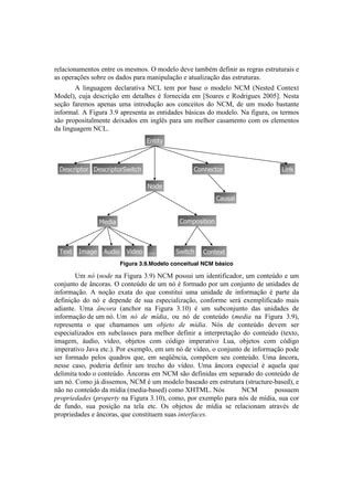!



-'O.<#%&.$'&8%1!'&8-'!%1!$'1$%1B!^!$%5'O%!5'I'!8.$0b$!5':#&#-!.1!-'P-.1!'18-+8+-.#1!'!
.1!%7'-.Vc'1!1%0-'!%1!5.5%1!7.-.!$.+O.VE%!'!.8+.O#).VE%!5.1!'18-+8+-.1B!
!       U! O#&P+.P'$! 5'<O.-.8#I.! S?3! 8'$! 7%-! 0.1'! %! $%5'O%! S?C! [S'18'5! ?%&8'T8!
C%5'O2! <+e.! 5'1<-#VE%! '$! 5'8.OY'1! b! :%-&'<#5.! '$! k"%.-'1! '! A%5-#P+'1! GMMHlB! S'18.!
1'VE%! :.-'$%1! .7'&.1! +$.! #&8-%5+VE%! .%1! <%&<'#8%1! 5%! S?C2! 5'! +$! $%5%! 0.18.&8'!
#&:%-$.OB!U!4#P+-.!gBL!.7-'1'&8.!.1!'&8#5.5'1!0;1#<.1!5%!$%5'O%B!S.!:#P+-.2!%1!8'-$%1!
1E%!7-%7%1#8.O$'&8'!5'#T.5%1!'$! #&POD1!7.-.!+$! $'OY%-!<.1.$'&8%!<%$!%1!'O'$'&8%1!
5.!O#&P+.P'$!S?3B!
                                      ;/@"@V



    !)%+-"<@'- !)%+-"<@'-:F"@+                      1'//)+@'-                         N"/[

                                      ]'2)
                                                              1.$%.4


                   6)2".                        1'0<'%"@"'/



    ,)W@   =0.^)    *$2"'     C"2)'   333      :F"@+    1'/@)W@
                                                                                              !
                            Figura 3.9.Modelo conceitual NCM básico

!       >$! ,X![,.0*!&.!4#P+-.!gBL!S?C!7%11+#!+$!#5'&8#:#<.5%-2!+$!<%&8'f5%!'!+$!
<%&e+&8%!5'!d&<%-.1B!^!<%&8'f5%!5'!+$!&X!b!:%-$.5%!7%-!+$!<%&e+&8%!5'!+.5'1!5'!
#&:%-$.VE%B! U! &%VE%! 'T.8.! 5%! ,+'! <%&18#8+#! +$.! +.5'! 5'! #&:%-$.VE%! b! 7.-8'! 5.!
5':#&#VE%! 5%! &X! '! 5'7'&5'! 5'! 1+.! '17'<#.O#).VE%2! <%&:%-$'! 1'-;! 'T'$7O#:#<.5%! $.#1!
.5#.&8'B! >$.! Y,&.+'! [.&<Y%-! &.! 4#P+-.! gBKM! b! +$! 1+0<%&e+&8%! 5.1! +.5'1! 5'!
#&:%-$.VE%!5'!+$!&XB!! $! ,X% 0*% 9F0#'2! %+! &X! 5'! <%&8'f5%! [9*0#'! &.! 4#P+-.! gBL2!
                        >
-'7-'1'&8.! %! ,+'! <Y.$.$%1! +$! .DZ*).% 0*% 9F0#'B! SX1! 5'! <%&8'f5%! 5'I'$! 1'-!
'17'<#.O#).5%1! '$! 1+0<O.11'1! 7.-.! $'OY%-! 5':#&#-! .! #&8'-7-'8.VE%! 5%! <%&8'f5%! [8'T8%2!
#$.P'$2! ;+5#%2! I]5'%2! %0e'8%1! <%$! <X5#P%! #$7'-.8#I%! 3+.2! %0e'8%1! <%$! <X5#P%!
#$7'-.8#I%!*.I.!'8<BB!=%-!'T'$7O%2!'$!+$!&X!5'!I]5'%2!%!<%&e+&8%!5'!#&:%-$.VE%!7%5'!
1'-! :%-$.5%! 7'O%1! ,+.5-%1! ,+'2! '$! 1',_D&<#.2! <%$7c'$! 1'+! <%&8'f5%B! >$.! d&<%-.2!
&'11'! <.1%2! 7%5'-#.! 5':#&#-! +$! 8-'<Y%! 5%! I]5'%B! >$.! d&<%-.! '17'<#.O! b! .,+'O.! ,+'!
5'O#$#8.!8%5%!%!<%&8'f5%B!! &<%-.1!'$!S?C!1E%!5':#.1!'$!1'7.-.5%!5%!<%&8'f5%!5'!
                            ~
+$!&XB!?%$%!e;!5#11'$%12!S?C!b!+$!$%5'O%!0.1'.5%!'$!'18-+8+-.![18-+<8+-'@0.1'52!'!
&E%!&%!<%&8'f5%!5.!$]5#.![$'5#.@0.1'5!<%$%!|oWC3B!! X1!      S          S?C!       7%11+'$!
(+.(+#*0'0*$![(+.(*+)8!&.!4#P+-.!gBKM2!<%$%2!7%-!'T'$7O%!7.-.!&X1!5'!$]5#.2!1+.!<%-!
5'! :+&5%2! 1+.! 7%1#VE%! &.! 8'O.! '8<B! ^1! %0e'8%1! 5'! $]5#.! 1'! -'O.<#%&.$! .8-.Ib1! 5'!
7-%7-#'5.5'1!'!d&<%-.12!,+'!<%&18#8+'$!1+.1!#,)*+-'&*$B!
 
