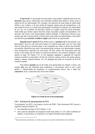 !



         !(9()%(8"2[)U!.11%<#.VE%!5'!+$.!$]5#.!.!+$.!-'P#E%!b!5':#.!.8-.Ib1!5'!+$!
-1582.%(2![#&*+%(,-"%B!('1<-#8%-'1!1E%!+8#O#).5%1!8.$0b$!7.-.!5':#&#-!.!:%-$.!<%$%!.!
$]5#.!5'I'-;!1'-!.7-'1'&8.5.B!=%-!'T'$7O%2!+$! 5'1<-#8%-!5'!+$.!$]5#.!5'!;+5#%!7%5'!
5':#&#-! %! 1'+! I%O+$'x! %! 5'! +$.! $]5#.! 5'! #$.P'$2! .OP+$! P-.+! 5'! 8-.&17.-D&<#.x! %! 5'!
+$.!$]5#.!5'!8'T8%2!1'!.!$]5#.!1'-;!.7-'1'&8.5.!I#1+.O$'&8'!%+!O#5.!7%-!+$!1#&8'8#).5%-!
5'! I%)2! '8<B! U%! 1'! 5':#&#-! +$! 5'1<-#8%-2!5':#&'@1'!.!-'P#E%!i!,+.O! 'O'!'18.-;!.11%<#.5%B!
W%5.!$]5#.!,+'!+8#O#).-!.,+'O'!5'1<-#8%-!'18.-;!.11%<#.5.!i!-'P#E%!<%--'17%&5'&8'B!>$!
5'1<-#8%-! &E%! 7%11+#! +$.! -'7-'1'&8.VE%! P-;:#<.! 5':#.B! y! #$7%-8.&8'! %01'-I.-! ,+'2!
$'1$%!,+'!&E%!1'!,+'#-.!.O8'-.-!.!:%-$.!<%$%!+$.!$]5#.!1'-;!.7-'1'&8.5.2!b!&'<'11;-#%!
+$!5'1<-#8%-!7.-.!"55(8."2)")9$-."))21/.G(!%&5'!5'I'-;!1'-!.7-'1'&8.5.B!!
        ]&"0-()%(8"2[)^#"2%1)E_)=.-.!5':#&#-!,+.O!b!%!#2.91.2()0O!5%!5%<+$'&8%!.!1'-!
.7-'1'&8.5%2! 5'I'@1'! <-#.-! +$.! 7%-8.! [,"%-! &%! <%&8'T8%! !"#$! 7.-.! '11'! &XB! ?.1%! Y.e.!
$.#1!5'!+$.!7%-8.!&%!<%&8'T8%! !"#$2!%1!&X1!$.7'.5%1!7%-!8%5.1!.1!7%-8.1!1E%!#&#<#.5%1!
'$!7.-.O'O%B!95'&8#:#<.-!7%-!%&5'!%!5%<+$'&8%!7%5'!<%$'V.-!.!1'-!.7-'1'&8.5%!b!.7'&.1!
+$.! <.-.<8'-]18#<.! '17'<]:#<.! 5'! +$.! 7%-8.B! ('! :.8%2! 7%-8.1! 1E%! &'<'11;-#.1! 7.-.! 5.-!
.<'11%!.!&X1![1'e.$!&X1!5'!$]5#.!%+!<%&8'T8%1!#&8'-&%1!.!+$!<%&8'T8%!,+.O,+'-2!'!&E%!
.7'&.1! .%! !"#$B! S.! 4#P+-.! gBKg2! %1! &X1! ()*$%&'+,- ()*$%&'.! '! ()*$%&'/! 5%! <%&8'T8%!
!"#$%&'- 1X!7%5'$!1'-!.<'11.5%12!5'!:%-.!5%!<%&8'T8%! !"#$%&'2!.8-.Ib1!5.1!7%-8.1! 0$%&'+,-
0$%&'.! '! 0$%&'/2! -'17'<8#I.$'&8'B! *;! %! &X! ()*1'&23! &E%! 7%5'! 1'-! .<'11.5%! 5'! :%-.! 5%!
<%&8'T8%!!"#$%&'B!
        =.-.!5':#&#-!U&"0-(!+$!&X!5'!$]5#.!1'-;!.7-'1'&8.5%!'$!-'O.VE%!.!%+8-%12!1E%!
<-#.5%1! 1'(52! ,+'! 1E%! +8#O#).5%1! 7.-.! '18.0'O'<'-! %! 1#&<-%$%! '&8-'! %1! &X1! '! 7.-.!
5':#&#-! .! #&8'-.8#I#5.5'! 5%! 7-%P-.$.B! ^! <%$7%-8.$'&8%! 5'11'1! 'O%1! b! 5.5%! 7%-!
8(018%(215B!ZO%1!'!<%&'<8%-'1!1E%!I#18%1!$.#1!.5#.&8'!

                                                body
                                                         pMenu1
                       pInicio                                          ctxMenu

                                                                                  imgFundo
                                        videoPrincipal
                                                            imgMenu1


                                                                                imgMenu3
                                                                  imgMenu2

                                                         pMenu2

                                                                       pMenu3



                                    Figura 3.13. Porta de um nó de composição.


*CWCDC) `5%2&%&2")-1)&9)#2(/2"9")19)Q!Y)
>$!7-%P-.$.G!'$!S?3!b!+$!.-,+#I%!'1<-#8%!'$!|C3B!W%5%!5%<+$'&8%!S?3!7%11+#!.!
1'P+#&8'!'18-+8+-.![W.0'O.!gBHq!
! um cabeçalho de arquivo NCL (linhas 1 e 2);
! uma seção de cabeçalho do programa (seção .&/#, linhas 3 a 13), onde se definem as
   regiões, os descritores, os conectores e as regras utilizados pelo programa;
!!!!!!!!!!!!!!!!!!!!!!!!!!!!!!!!!!!!!!!!!!!!!!!!!
G
    !S'18'!5%<+$'&8%2!+8#O#).-'$%1!%1!8'-$%1!(+.4+'9'!'!0.&/9*,).%A"#(*+9F0#'C!<%$%!1#&s&#$%1B!
 