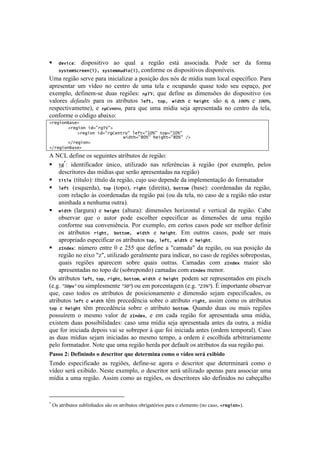 !                                                                                                   !



!      #&8(+&:
             dispositivo ao qual a região está associada. Pode ser da forma
    *$*-&5>+%&&)(]^7*$*-&5b[#("(], conforme os dispositivos disponíveis.

>$.!-'P#E%!1'-I'!7.-.!#&#<#.O#).-!.!7%1#VE%!5%1!&X1!5'!$]5#.!&+$!O%<.O!'17'<]:#<%B!=.-.!
.7-'1'&8.-! +$! I]5'%! &%! <'&8-%! 5'! +$.! 8'O.! '! %<+7.&5%! ,+.1'! 8%5%! 1'+! '17.V%2! 7%-!
'T'$7O%2! 5':#&'$@1'! 5+.1! -'P#c'1q! 7*:92! ,+'! 5':#&'! .1! 5#$'&1c'1! 5%! 5#17%1#8#I%! [%1!
I.O%-'1! 0*-'/5)$! 7.-.! %1! .8-#0+8%1! 6&Q-^7 -",^7 G(#-.! '! .&('.-7 1E%! =,- =,- +==>! '! +==>2!
-'17'<8#I.$'8&'2! '! 7*?%&"732! 7.-.! ,+'! +$.! $]5#.! 1'e.! .7-'1'&8.5.! &%! <'&8-%! 5.! 8'O.2!
<%&:%-$'!%!<X5#P%!.0.#T%q!
2%&'(")S/*&D7
       2%&'(")7(#9:%'NO:D7
           2%&'(")7(#9:%'I&)-%":76&Q-9:0<a:7-",9:0<a:77
       7777777777777777777777G(#-.9:A<a:7.&('.-9:A<a:7FD7
       2F%&'(")D7
2F%&'(")S/*&D7

U!S?3!5':#&'!%1!1'P+#&8'1!.8-#0+8%1!5'!-'P#E%q!
! (#*: identificador único, utilizado nas referências à região (por exemplo, pelos
     descritores das mídias que serão apresentadas na região)
! -(-6&7(título): título da região, cujo uso depende da implementação do formatador
! 6&Q-7 (esquerda), -", (topo), %('.- (direita), !"--"5 (base): coordenadas da região,
     com relação às coordenadas da região pai (ou da tela, no caso de a região não estar
     aninhada a nenhuma outra).
! G(#-. (largura) e .&('.- (altura): dimensões horizontal e vertical da região. Cabe
     observar que o autor pode escolher especificar as dimensões de uma região
     conforme sua conveniência. Por exemplo, em certos casos pode ser melhor definir
     os atributos %('.-^7 !"--"5^7 G(#-. e .&('.-. Em outros casos, pode ser mais
     apropriado especificar os atributos -",^76&Q-^7G(#-.7e7.&('.-.
! c=)#&4: número entre 0 e 255 que define a "camada" da região, ou sua posição da
     região no eixo "z", utilizado geralmente para indicar, no caso de regiões sobrepostas,
     quais regiões aparecem sobre quais outras. Camadas com c=)#&4 maior são
     apresentadas no topo de (sobrepondo) camadas com c=)#&4 menor.
^1!.8-#0+8%1! 6&Q-2! -",2! %('.-2! !"--"52! G(#-.7 '! .&('.-7 7%5'$!1'-!-'7-'1'&8.5%1!'$!7#T'O1!
['BPB!@A=0#@!%+!1#$7O'1$'&8'!@A=@!%+!'$!7%-<'&8.P'$!['BPB!@.A>@B!y!#$7%-8.&8'!%01'-I.-!
,+'2! <.1%! 8%5%1! %1! .8-#0+8%1! 5'! 7%1#<#%&.$'&8%! '! 5#$'&1E%! 1'e.$! '17'<#:#<.5%12! %1!
.8-#0+8%1! 6&Q-! '! G(#-.! 8D$! 7-'<'5D&<#.!1%0-'!%!.8-#0+8%! %('.-2!.11#$! <%$%! %1!.8-#0+8%17
-",! '! .&('.-! 8D$! 7-'<'5D&<#.! 1%0-'! %! .8-#0+8%! !"--"5B! r+.&5%! 5+.1! %+! $.#1! -'P#c'1!
7%11+]-'$! %! $'1$%! I.O%-! 5'! c=)#&42! '! '$! <.5.! -'P#E%! :%-! .7-'1'&8.5.! +$.! $]5#.2!
'T#18'$! 5+.1! 7%11#0#O#5.5'1q! <.1%! +$.! $]5#.! 1'e.! .7-'1'&8.5.! .&8'1! 5.! %+8-.2! .! $]5#.!
,+'!:%-!#&#<#.5.!5'7%#1!I.#!1'!1%0-'7%-!i!,+'!:%#!#&#<#.5.!.&8'1![%-5'$!8'$7%-.OB!?.1%!
.1! 5+.1! $]5#.1! 1'e.$! #&#<#.5.1! .%! $'1$%! 8'$7%2! .! %-5'$! b! '1<%OY#5.! .-0#8-.-#.$'&8'!
7'O%!:%-$.8.5%-B!S%8'!,+'!+$.!-'P#E%!Y'-5.!7%-!5':.+O8!%1!.8-#0+8%1!5.!1+.!-'P#E%!7.#B!
="55()HJ)@16.0.0-()()-1582.%(2)U&1)-1%129.0")8(9()()3$-1()512P)1M.B.-()
W'&5%! '17'<#:#<.5%! .1! -'P#c'12! 5':#&'@1'! .P%-.! %! 5'1<-#8%-! ,+'! 5'8'-$#&.-;! <%$%! %!
I]5'%!1'-;!'T#0#5%B!S'18'!'T'$7O%2!%!5'1<-#8%-!1'-;!+8#O#).5%!.7'&.1!7.-.!.11%<#.-!+$.!
$]5#.!.!+$.!-'P#E%B!U11#$!<%$%!.1!-'P#c'12!%1!5'1<-#8%-'1!1E%!5':#%1!&%!<.0'V.OY%!

!!!!!!!!!!!!!!!!!!!!!!!!!!!!!!!!!!!!!!!!!!!!!!!!!
•
    !^1!.8-#0+8%1!1+0O#&Y.5%1!1E%!%1!.8-#0+8%1!%0-#P.8X-#%1!7.-.!%!'O'$'&8%![&%!<.1%2!2%&'(")DB!
 