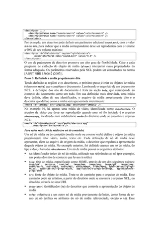 !                                                                                             !


2#&*+%(,-"%7;;;D7
7777 #&*+%(,-"%P/%/57)/5&9:)"5&P/%/5&-%":78/6[&9:8/6"%P/%/5&-%":7FD7
   2
7777 #&*+%(,-"%P/%/57)/5&9:)"5&P/%/5&-%":78/6[&9:8/6"%P/%/5&-%":7FD7
   2
2F#&*+%(,-"%D7

=%-!'T'$7O%2!+$!5'1<-#8%-!7%5'!5':#&#-!+$!7.-d$'8-%!.5#<#%&.O!*"[)#J&8&62!<%$!%!I.O%-!
=CB!%+! B=>, para indicar que a mídia correspondente deve ser reproduzida com o volume
a 90% do seu volume máximo:!
2#&*+%(,-"%7(#9:#N&6/=)-&(%/:7%&'(")9:%'N&6/=)-&(%/:D7
       7 #&*+%(,-"%P/%/57)/5&9:*"[)#J&8&6:78/6[&9:<;C:7FD7
        2
2F#&*+%(,-"%D7

^!+1%! 5'!7.-d$'8-%1!5'!5'1<-#8%-!7-%$%I'!+$! .O8%!P-.+!5'!:O'T#0#O#5.5'B!?.0'!.!<.5.!
7-%P-.$.! 5'! 'T#0#VE%! 5%! %0e'8%! 5'! $]5#.! [,6/$&%! #&8'-7-'8.-! '11.1! 7-%7-#'5.5'1! 5.!
:%-$.!.5',+.5.B!^1!7.-d$'8-%1!-'1'-I.5%1!7'O.!S?3!7%5'$!1'-!<%&1+O8.5%1!&.!&%-$.!
kU/SW!S/A!KHjMj@G![GMMnlB!
="55()*J)@16.0.0-()")9$-.")#2(#2."910%1)-.%")
W'&5%!5':#%!.1!-'P#c'1!'!%1!5'1<-#8%-'12!%!7-XT#$%!7.11%!b!<-#.-!%1!%0e'8%1!5'!$]5#.!
['O'$'&8%!5&#(/!,+'!<%$7c'$!%!5%<+$'&8%B!3'$0-.&5%!%!'1,+'O'8%!5'!+$!5%<+$'&8%!
S?32! .! 5':#&#VE%! 5%1! &X1! 5%! 5%<+$'&8%! b! :'#8.! &.! 1'VE%! !"#$2! ,+'! <%--'17%&5'! .%!
<%&8'T8%! 5%! 5%<+$'&8%! <%$%! +$! 8%5%B! Z$! 1+.! 5':#&#VE%! $.#1! .0-'I#.5.2! +$.! $]5#.!
5'I'! 5':#&#-2! .Ob$! 5%! 1'+! #5'&8#:#<.5%-2! %! .-,+#I%! 5'! $]5#.! 7-%7-#.$'&8'! 5#8%! '! %!
5'1<-#8%-!,+'!5':#&'!<%$%!.!$]5#.!1'-;!.7-'1'&8.5.!#&#<#.O$'&8'q!
25&#(/7(#9:(#d&#(/:7*%+9:/%Z[(8";5,':7#&*+%(,-"%9:#d&#(/:7FD77

S%! 'T'$7O%! MK2! Y;! .7'&.1! +$.! $]5#.! 5'! I]5'%2! #5'&8#:#<.5.! <%$%! 4(2%356%7"'78B! ^!
.-,+#I%! 5'! I]5'%! ,+'! 5'I'! 1'-! -'7-%5+)#5%! ,+.&5%! '11'! &X! :%-! #&#<#.5%! b! %! .-,+#I%!
86%7"'78C)0*2!O%<.O#).5%!&+$!1+05#-'8X-#%! )%2(8!5%!5#-'8X-#%!%&5'!1'!'&<%&8-.!%!.-,+#I%!
S?3q!
25&#(/7(#9:8(#&"b!&%-[%/:7*%+9:5&#(/F/!&%-[%/;5,':77
7777777#&*+%(,-"%9:#N&6/=)-&(%/:FD7

.&%&(#&"*%(,&/#0(45(6*(,76/&(8-+(95(6*('-9$*:6-;(
>$!&X!5'!$]5#.!%+!5'!<%&8'f5%![9*0#'%,.0*%%+%&.,)*,)%,.0*!5':#&'!%!%0e'8%!5'!$]5#.!
7-%7-#.$'&8'! 5#8%q! I]5'%2! ;+5#%2! 8'T8%! '8<B! ?.5.! 5':#&#VE%! 5'! &X! 5'! $]5#.! 5'I'!
.7-'1'&8.-2!.Ob$!5%!.-,+#I%!5'!%-#P'$!5.!$]5#.2!%!5'1<-#8%-!,+'!-'P+O.-;!.!.7-'1'&8.VE%!
5.,+'O'!%0e'8%!5'!$]5#.B!S%!'T'$7O%!.&8'-#%-2!:%#!5':#%!.7'&.1!+$!&X!5'!$]5#.2!5%!
8#7%!I]5'%2!<Y.$.5%!4(2%356%7"'78B!>$!&X!5'!$]5#.!7%11+#!%1!1'P+#&8'1!.8-#0+8%1q!
! (#: identificador único do nó de mídia, utilizado nas referências ao nó (por exemplo,
    nas portas dos nós de contexto que levam à mídia)
! -$,&: tipo de mídia, especificado como MIME, através de um dos seguintes valores:
    -&4-F.-56^7 -&4-F+**^7 -&4-F456^7 (5/'&F!5,^7 (5/'&F,)'^7 (5/'&F'(Q^7 (5/'&Fe,&'^7
    /[#("F!/*(+^7 /[#("F5,K^7 /[#("F5,E^7 /[#("F5,&'R^7 8(#&"F5,&'^7 /,,6(+/-(")F4@'()'/@
    HIJ[/^7 /,,6(+/-(")F4@'()'/@HIJ&-^7 /,,6(+/-(")F4@'()'/@*&--()'*^7 /,,6(+/-(")F4@
    '()'/@-(5&
!   *%+: fonte do objeto de mídia. Trata-se do caminho para o arquivo de mídia. Esse
    caminho pode ser relativo, a partir do diretório onde se encontra o arquivo NCL, ou
    absoluto, através de uma URI.
!   #&*+%(,-"%: identificador ((#) do descritor que controla a apresentação do objeto de
    mídia
!   %&Q&%: referência a um outro nó de mídia previamente definido, como forma de re-
    uso de nó (utiliza os atributos do nó de mídia referenciado, exceto o (#). Esse
 