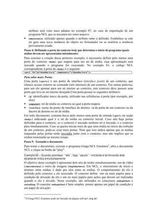 !



       atributo será visto mais adiante no exemplo 07, no caso de importação de um
       programa NCL que se encontra em outro arquivo.
!      )&G=)*-/)+&: utilizado apenas quando o atributo %&Q&% é definido. Estabelece se este
       nó gera uma nova instância do objeto no formatador ou se reutiliza a instância
       previamente criada.
="55()VJ)@16.0.0-()")#(2%")-()8(0%1M%()"-6<)U&1)-1%129.0")().0$8.()-()#2(/2"9")^U&".5)
9$-."5)-1319)512)"#21510%"-"5).0.8."'910%1_)
=.-.! <%&<O+#-! .! <-#.VE%! 5'11'! 7-#$'#-%! 'T'$7O%2! b! &'<'11;-#%! 5':#&#-! 7'O%! $'&%1! +$.!
7%-8.! 5%! <%&8'T8%! 2!"#$D! ,+'! $.7'#'! 7.-.! +$! &X! 5'! $]5#.2! <+e.! .7-'1'&8.VE%! 1'-;!
#&#<#.5.! ,+.&5%! %! 7-%P-.$.! :%-! 'T'<+8.5%B! S%! 'T'$7O%! MK2! %! <X5#P%! S?3!
<%--'17%&5'&8'!i!7%-8.!5%!2!"#$D!b!%!1'P+#&8'q!
2,"%-7(#9:,O(#&"b!&%-[%/:7+"5,")&)-9:8(#&"b!&%-[%/:FD7

.&%&(#&"*%(,&/#0(.-%$&#(
>$.! 7%-8.! [2,"%-D! b! +$! 7%&8%! 5'! #&8'-:.<'! [#,)*+-'&*% (.#,)! 5'! +$! <%&8'T8%2! ,+'!
%:'-'<'!.<'11%!'T8'-&%!.%!<%&8'f5%![&X1!#&8'-&%1!5'!+$!<%&8'T8%B!Z$!%+8-.1!7.O.I-.12!
7.-.! +$! 'O%! .7%&8.-! 7.-.! +$! &X! #&8'-&%! .%! <%&8'T8%2! '18'! <%&8'T8%! 5'I'! 7%11+#-! +$.!
7%-8.!,+'!O'I'!.%!&X!#&8'-&%!5'1'e.5%B>$.!7%-8.!7%11+#!%1!1'P+#&8'1!.8-#0+8%1q!
! (#: identificador único da porta, utilizado nas referências à porta (por exemplo, por
    elos)
! +"5,")&)-: nó de mídia ou contexto ao qual a porta mapeia.
! ()-&%Q/+&: nome do ponto de interface de destino: (# da porta de um contexto ou da
    âncora de destino no nó de mídia.
Z$!8%5%!5%<+$'&8%2!<%18+$.!Y.I'-!7'O%!$'&%1!+$.!7%-8.!5'!'&8-.5.![2,"%-D!&.!1'VE%!
2!"#$D! #&5#<.&5%! ,+.O! b! %! &X! 5'! $]5#.! %+! <%&8'T8%! #&#<#.OB! ?.1%! &E%! Y.e.! 7%-8.1!
5':#.1!7.-.!%!<%&8'T8%2!1'!%!<%&8'T8%!b!#&#<#.5%!&'&Y+$!&X!b!#&#<#.5%2!'!%!<%&8'T8%!
7;-.!#$'5#.8.$'&8'B!?.1%!1'!,+'#-.!#&#<#.-!$.#1!5%!,+'!+$.!$]5#.!&%!#&]<#%!5.!'T#0#VE%!
5'! +$! <%&8'T8%2! 7%5'@1'! <-#.-! $.#1! 7%-8.1B! S%8'! ,+'! #11%!#&5#<.!.7'&.1!,+'!.1!$]5#.1!
$.7'.5.1! 7'O.1! 7%-8.1- 1'-E%! #&#<#.5.1! e+&8%! <%$! %! <%&8'T8%2! $.1! &E%! #$7O#<.! ,+'! .1!
$]5#.1!8'-$#&.-E%!.%!$'1$%!8'$7%B(
="55()WJ))+15%"0-()()-(8&910%()
=.-.!8'18.-!%!5%<+$'&8%2!'T'<+8'!%!7-%P-.$.!6#&P.@S?3!Z$+O.8%-g2!.0-.!%!5%<+$'&8%!
S?3!'!<O#,+'!&%!0%8E%!5'!v7O.hvB!
E xemplo 02 ! Q uando acontecer " isto " , faça " aquilo " : iniciando e terminando dois
objetos de mídia simultaneamente
^!%0e'8#I%!5'18'!'T'$7O%!b!.7-'1'&8.-!5%#1!&X1!5'!$]5#.!1#$+O8.&'.$'&8'2!+$!5'!I]5'%!
[4(2%356%7"'78! '! %+8-%! 5'! #$.P'$! [()*E';87<&"73B! Z$! S?32! %! 1#&<-%$%! 5'! #&]<#%! '!
8b-$#&%! '&8-'! $]5#.1! b! 5.5%! 7%-! 'O%1! '&8-'! .1! $]5#.1B! ^! <%$7%-8.$'&8%! 5%! 'O%! b!
5':#%! 7'O%! <%&'<8%-! .! 'O'! .11%<#.5%B! ^! <%&'<8%-! 5':#&'! ! +$! %+! $.#1! 7.7b#1! 7.-.! .!
<%&5#VE%!5'!.8#I.VE%!5%!'O%!'!+$!%+!$.#1!7.7b#1!7.-.!.Vc'1!,+'!5'I'$!1'-!-'.O#).5.1!
,+.&5%! %! 'O%! b! .8#I.5%B! S'18'! 'T'$7O%2! 1E%! +8#O#).5%1! %1! <%&'<8%-'1! 3&F%*(&G"87"! '!
3&H&2G"30B!^!<%&'<8%-! 3&F%*(&G"87"!b!0'$!1#$7O'1q!7%11+#!.7'&.1!+$!7.7'O!5'!<%&5#VE%!'!
+$!7.7'O!5'!.8#I.VE%q!

!!!!!!!!!!!!!!!!!!!!!!!!!!!!!!!!!!!!!!!!!!!!!!!!!
g
    !^!6#&P.@S?3!Z$+O.8%-!7%5'!1'-!0.#T.5%!5.!7;P#&.!{'0!)+6;"%';!%B!
 