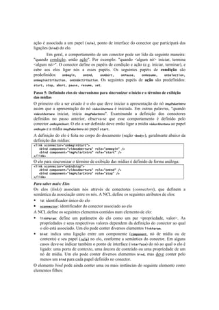 !                                                                                              !



.VE%!b!.11%<#.5.!.!+$!7.7'O![%"6&2!7%&8%!5'!#&8'-:.<'!5%!<%&'<8%-!,+'!7.-8#<#7.-;!5.1!
O#P.Vc'1![!()#!5%!'O%B!!
       Z$!P'-.O2!%!<%$7%-8.$'&8%!5'!+$!<%&'<8%-!7%5'!1'-!O#5%!5.!1'P+#&8'!$.&'#-.q!
v,+.&5%! <%&5#VE%2! '&8E%! .VE%vB! =%-! 'T'$7O%q! v,+.&5%! €.OP+$! &X•! #&#<#.-2! 8'-$#&.!
€.OP+$!&X•vB!^!<%&'<8%-!5':#&'!%1!7.7b#1!5'!<%&5#VE%!'!.VE%!['BPB!#&#<#.-2!8'-$#&.-2!'!
<.0'! .%1! 'O%1! O#P.-! &X1! .! '11'1! 7.7b#1B! ^1! 1'P+#&8'1! 7.7b#1! 5'! 8(0-.FG(! 1E%!
7-'5':#%1q! ")S&'()^7 ")L)#^7 ")b!"%-^7 ")P/[*&^7 ")g&*[5&^7 ")>&6&+-(")^7
")S&'()b--%(![-(")^7 ")L)#b--%(![-(")B! ^1! 1'P+#&8'1! 7.7b#1! 5'! "FG(! 1E%! 7-'5':#%1q!
*-/%-^7*-",^7/!"%-^7,/[*&^7%&*[5&^7*&-B!

="55()WJ)@16.0.0-()1'(5)-1)5.082(0.59()#"2")5.082(0.7"2)().0$8.()1)()%b29.0()-1)1M.B.FG()
-"5)9$-."5)
^!7-#$'#-%!'O%! .!1'-!<-#.5%!b!%!'O%! ,+'!5'I'!#&#<#.-!.!.7-'1'&8.VE%!5%!&X! ()*E';87<&"73-
.11#$! ,+'! .! .7-'1'&8.VE%! 5%! &X! 4(2%356%7"'78! b! #&#<#.5.B! Z$! %+8-.1! 7.O.I-.12! v,+.&5%!
4(2%356%7"'78! #&#<#.-2! #&#<#.! ()*E';87<&"73vB! ZT.$#&.&5%! .! 5':#&#VE%! 5%1! <%&'<8%-'1!
5':#%1! &%! 7.11%! .&8'-#%-2! %01'-I.@1'! ,+'! '11'! <%$7%-8.$'&8%! b! 5':#%! 7'O%!
<%&'<8%-! 3&F%*(&G"87"B!^!'O%!.!1'-!5':#%!5'I'!'&8E%!O#P.-!.!$]5#.!4(2%356%7"'78-.%!7.7'O!
3&F%*(&!'!.!$]5#.!()*E';87<&"73-.%!7.7'O!*-/%-B!

U!5':#&#VE%!5%!'O%!b!:'#8.!&%!<%-7%!5%!5%<+$'&8%![1'VE%! 2!"#$D2!P'-.O$'&8'!.0.#T%!5.!
5':#&#VE%!5.1!$]5#.1q!
26()h74+"))&+-"%9:")S&'()>-/%-:D7
7772!()#7+"5,")&)-9:8(#&"b!&%-[%/:7%"6&9:")S&'():7FD7
7 772!()#7+"5,")&)-9:(5'P[6/%=)-%":7%"6&9:*-/%-:7FD7
2F6()hD7

^!'O%!7.-.!1#&<-%&#).-!%!8b-$#&%!5'!'T#0#VE%!5.1!$]5#.1!b!5':#%!5'!:%-$.!.&;O%P.q!
26()h74+"))&+-"%9:")L)#>-",:D7
7772!()#7+"5,")&)-9:8(#&"b!&%-[%/:7%"6&9:")L)#:7FD7
7772!()#7+"5,")&)-9:(5'P[6/%=)-%":7%"6&9:*-",:7FD7
2F6()hD7

.&%&(#&"*%(,&/#0(>?-#(
^1! 'O%1! [5#,$! .11%<#.$! &X1! .8-.Ib1! 5'! <%&'<8%-'1! [&.,,*&).+$2! ,+'! 5':#&'$! .!
1'$d&8#<.!5.!.11%<#.VE%!'&8-'!%1!&X1B!U!S?3!5':#&'!%1!1'P+#&8'1!.8-#0+8%1!5'!'O%1q!
! (#: identificador único do elo
! 4+"))&+-"%: identificador do conector associado ao elo
U!S?3!5':#&'!%1!1'P+#&8'1!'O'$'&8%1!<%&8#5%1!&+$!'O'$'&8%!5'!'O%q!
! 6()hP/%/5: define um parâmetro do elo como um par <propriedade, valor>. As
   propriedades e seus respectivos valores dependem da definição do conector ao qual
   o elo está associado. Um elo pode conter diversos elementos 6()hP/%/5.
! !()#: indica uma ligação entre um componente (+"5,")&)-, nó de mídia ou de
   contexto) e seu papel (%"6&) no elo, conforme a semântica do conector. Em alguns
   casos deve-se indicar também o ponto de interface (()-&%Q/+&) do nó ao qual o elo é
   ligado: uma porta de contexto, uma âncora de conteúdo ou uma propriedade de um
   nó de mídia. Um elo pode conter diversos elementos !()#, mas deve conter pelo
   menos um !()# para cada papel definido no conector.
^!'O'$'&8%!D#,0!7%5'!.#&5.!<%&8'-!+$.!%+!$.#1!#&18d&<#.1!5%!1'P+#&8'!'O'$'&8%!<%$%!
'O'$'&8%1!:#OY%1q!
 
