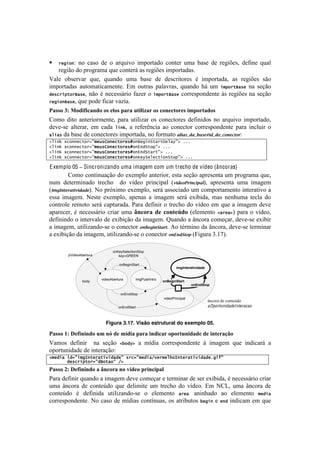!                                                                                                                !



!   %&'("): no caso de o arquivo importado conter uma base de regiões, define qual
    região do programa que conterá as regiões importadas.
F.O'! %01'-I.-! ,+'2! ,+.&5%! +$.! 0.1'! 5'! 5'1<-#8%-'1! b! #$7%-8.5.2! .1! -'P#c'1! 1E%!
#$7%-8.5.1! .+8%$.8#<.$'&8'B! Z$! %+8-.1! 7.O.I-.12! ,+.&5%! Y;! +$! (5,"%-S/*&! &.! 1'VE%!
#&*+%(,-"%S/*&2! &E%! b! &'<'11;-#%! :.)'-!%! (5,"%-S/*&!<%--'17%&5'&8'!i1!-'P#c'1!&.!1'VE%!
%&'(")S/*&2!,+'!7%5'!:#<.-!I.)#.B!

="55()*J)N(-.6.8"0-()(5)1'(5)#"2")&%.'.7"2)(5)8(018%(215).9#(2%"-(5)
?%$%! 5#8%! .&8'-#%-$'&8'2! 7.-.! +8#O#).-! %1! <%&'<8%-'1! 5':#%1! &%! .-,+#I%! #$7%-8.5%2!
5'I'@1'! .O8'-.-2! '$! <.5.! 6()h2! .! -':'-D&<#.! .%! <%&'<8%-! <%--'17%&5'&8'! 7.-.! #&<O+#-! %!
/6(/*!5.!0.1'!5'!<%&'<8%-'1!#$7%-8.5.2!&%!:%-$.8%!8;(8DP28P68D%O(2P23P!3&%!"37q!
26()h74+"))&+-"%9:5&[*I")&+-"%&*m")S&'()>-/%-M&6/$:D7;;;7
26()h74+"))&+-"%9:5&[*I")&+-"%&*m")L)#>-",:D7;;;7
26()h74+"))&+-"%9:5&[*I")&+-"%&*m")L)#>-/%-:D7;;;7
26()h74+"))&+-"%9:5&[*I")&+-"%&*m")j&$>&6&+-(")>-",:D7;;;7

E xemplo 05 ! Sincronizando uma imagem com um trecho de vídeo (âncoras)
        ?%$%!<%&8#&+.VE%!5%!'T'$7O%!.&8'-#%-2!'18.!1'VE%!.7-'1'&8.!+$!7-%P-.$.!,+'2!
&+$! 5'8'-$#&.5%! 8-'<Y%! ! 5%! I]5'%! 7-#&<#7.O! [4(2%3E7(&!(08;2! .7-'1'&8.! +$.! #$.P'$!
[()*<&"%78"(4(282%B!S%!7-XT#$%!'T'$7O%2!1'-;!.11%<#.5%!+$!<%$7%-8.$'&8%!#&8'-.8#I%!.!
'11.! #$.P'$B! S'18'! 'T'$7O%2! .7'&.1! .! #$.P'$! 1'-;! 'T#0#5.2! $.1! &'&Y+$.! 8'<O.! 5%!
<%&8-%O'!-'$%8%!1'-;!<.78+-.5.B!=.-.!5':#&#-!%!8-'<Y%!5%!I]5'%!'$!,+'!.!#$.P'$!5'I'!
.7.-'<'-2! b! &'<'11;-#%! <-#.-! +$.! c08(2") -1) 8(0%1S-(! ['O'$'&8%! 2/%&/D! 7.-.! %! I]5'%2!
5':#&#&5%!%!#&8'-I.O%!5'!'T#0#VE%!5.!#$.P'$B!r+.&5%!.!d&<%-.!<%$'V.-2!5'I'@1'!'T#0#-!
.!#$.P'$2!+8#O#).&5%@1'!%!<%&'<8%-! 3&F%*(&G"87"B!U%!8b-$#&%!5.!d&<%-.2!5'I'@1'!8'-$#&.-!
.!'T#0#VE%!5.!#$.P'$2!+8#O#).&5%@1'!%!<%&'<8%-!3&H&2G"30![4#P+-.!gBKnB!

                               onKeySelectionStop
        pVideoAbertura            key=GREEN

                                   onBeginStart
                                                                    imgInteratividade


                         videoAbertura      imgPularIntro
                body                                        onBeginStart
                                                                             onEndStop

                                    onEndStop
                                                            videoPrincipal
                                                                                        âncora de conteúdo
                                   onEndStart                                           aOportunidadeInteracao


                           Figura 3.17. Visão estrutural do exemplo 05.

="55()DJ)@16.0.0-()&9)0O)-1)9$-.")#"2").0-.8"2)(#(2%&0.-"-1)-1).0%12"FG()
F.$%1! 5':#&#-! ! &.! 1'VE%! 2!"#$D! .! $]5#.! <%--'17%&5'&8'! i! #$.P'$! ,+'! #&5#<.-;! .!
%7%-8+.5'!5'!#&8'-.VE%q!
25&#(/7(#9:(5'=)-&%/-(8(#/#&:7*%+9:5&#(/F8&%5&6."=)-&%/-(8(#/#&;'(Q:77
7777777#&*+%(,-"%9:#S"-/":7FD7
="55()HJ)@16.0.0-()")c08(2")0()3$-1()#2.08.#"')
=.-.!5':#&#-!,+.&5%!.!#$.P'$!5'I'!<%$'V.-!'!8'-$#&.-!5'!1'-!'T#0#5.2!b!&'<'11;-#%!<-#.-!
+$.! d&<%-.! 5'! <%&8'f5%! ,+'! 5'O#$#8'! +$! 8-'<Y%! 5%! I]5'%B! Z$! S?32! +$.! d&<%-.! 5'!
<%&8'f5%! b! 5':#.! +8#O#).&5%@1'! %! 'O'$'&8%! /%&/7 .&#&Y.5%! .%! 'O'$'&8%! 5&#(/!
<%--'17%&5'&8'B!S%!<.1%!5'!$]5#.1!<%&8]&+.12!%1!.8-#0+8%1! !&'()!'! &)#!#&5#<.$!'$!,+'!
 