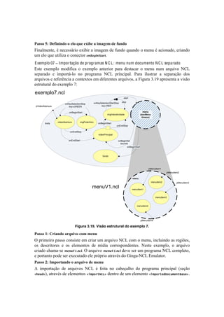 !                                                                                                                                         !



="55()WJ)@16.0.0-()()1'()U&1)1M.B1)").9"/19)-1)6&0-()
4#&.O$'&8'2!b!&'<'11;-#%!'T#0#-!.!#$.P'$!5'!:+&5%!,+.&5%!%!$'&+!b!.<#%&.5%2!<-#.&5%!
+$!'O%!,+'!+8#O#).!%!<%&'<8%-!3&F%*(&G"87"B!
E xemplo 07 ! Importação de programas N C L : menu num documento N C L separado
Z18'! 'T'$7O%! $%5#:#<.! %! 'T'$7O%! .&8'-#%-! 7.-.! 5'18.<.-! %! $'&+! &+$! .-,+#I%! S?3!
1'7.-.5%! '! #$7%-8;@O%! &%! 7-%P-.$.! S?3! 7-#&<#7.OB! =.-.! #O+18-.-! .! 1'7.-.VE%! 5%1!
.-,+#I%1!'!-':'-D&<#.!.!<%&8'T8%1!'$!5#:'-'&8'1!.-,+#I%12!.!4#P+-.!gBKL!.7-'1'&8.!.!I#1E%!
'18-+8+-.O!5%!'T'$7O%!nq!
exemplo7.ncl
                                                                                    start

                                                        onKeySelectionStartStop   stop
                           onKeySelectionStop
    pVideoAbertura            key=GREEN                       key=RED

                               onBeginStart                                                           menu
                                                                    imgInteratividade               (docMenu
                                                                                                     #menu)

                     videoAbertura      imgPularIntro
            body                                            onBeginStart
                                                                             onEndStop

                                onEndStop
                                                            videoPrincipal

                               onEndStart                                     onBeginSet
                                                                                bounds
                                                                                     onBeginStart



                                                                fundo




                                                                                                           pMenuItem1
                                                                                                                           pMenuItem2

                                                                                            menu
                                                                                                               menuItem2          pMenuItem3

                                                   menuV1.ncl                               menuItem1


                                                                                                                  menuItem3


                                                                                               menuItem4




                                                                                                    pMenuItem4

                                     Figura 3.19. Visão estrutural do exemplo 7.

="55()DJ)!2."0-()"2U&.3()8(9)910&)
^!7-#$'#-%!7.11%!<%&1#18'!'$!<-#.-!+$!.-,+#I%!S?3!<%$!%!$'&+2!#&<O+#&5%!.1!-'P#c'12!
%1! 5'1<-#8%-'1! '! %1! 'O'$'&8%1! 5'! $]5#.! <%--'17%&5'&8'1B! S'18'! 'T'$7O%2! %! .-,+#I%!
<-#.5%!<Y.$.@1'! )%&'9+C&!;B!^!.-,+#I%! )%&'9+C&!;!5'I'!1'-!+$!7-%P-.$.!S?3!<%$7O'8%2!
'!7%-8.&8%!7%5'!1'-!'T'<+8.5%!'O'!7-X7-#%!.8-.Ib1!5%!6#&P.@S?3!Z$+O.8%-B!
="55()HJ)E9#(2%"0-()()"2U&.3()-1)910&)
U! #$7%-8.VE%! 5'! .-,+#I%1! S?3! b! :'#8.! &%! <.0'V.OY%! 5%! 7-%P-.$.! 7-#&<#7.O! [1'VE%!
2.&/#D2!.8-.Ib1!5'!'O'$'&8%1!2(5,"%-HIJD!5'&8-%!5'!+$!'O'$'&8%!2(5,"%-&#M"+[5&)-S/*&DB!
 