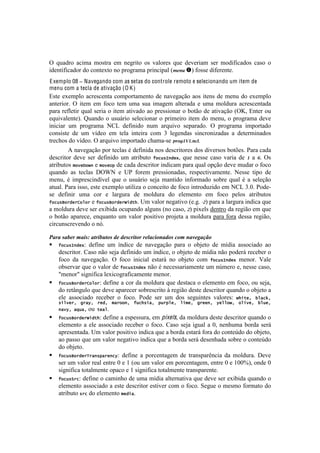 !                                                                                                 !



^! ,+.5-%! .<#$.! $%18-.! '$! &'P-#8%! %1! I.O%-'1! ,+'! 5'I'-#.$! 1'-! $%5#:#<.5%1! <.1%! %!
#5'&8#:#<.5%-!5%!<%&8'T8%!&%!7-%P-.$.!7-#&<#7.O![)%&'!$!:%11'!5#:'-'&8'B!
E xemplo 08 ! Navegando com as setas do controle remoto e selecionando um item de
menu com a tecla de ativação (O K )
Z18'! 'T'$7O%! .<-'1<'&8.! <%$7%-8.$'&8%! 5'! &.I'P.VE%!.%1!#8'&1!5'!$'&+!5%!'T'$7O%!
.&8'-#%-B! ^! #8'$! '$! :%<%! 8'$! +$.! 1+.! #$.P'$! .O8'-.5.! '! +$.! $%O5+-.! .<-'1<'&8.5.!
7.-.!-':O'8#-!,+.O!1'-#.!%!#8'$!.8#I.5%!.%!7-'11#%&.-!%!0%8E%!5'!.8#I.VE%![^u2!Z&8'-!%+!
',+#I.O'&8'B! r+.&5%! %! +1+;-#%! 1'O'<#%&.-!%!7-#$'#-%!#8'$! 5%!$'&+2!%!7-%P-.$.!5'I'!
#&#<#.-! +$! 7-%P-.$.! S?3! 5':#%! &+$! .-,+#I%! 1'7.-.5%B! ^! 7-%P-.$.! #$7%-8.5%!
<%&1#18'! 5'! +$! I]5'%! '$! 8'O.! #&8'#-.! <%$! g! O'P'&5.1! 1#&<-%&#).5.1! .! 5'8'-$#&.5%1!
8-'<Y%1!5%!I]5'%B!^!.-,+#I%!#$7%-8.5%!<Y.$.@1'!073*+9+C&!;B!
        U!&.I'P.VE%!7%-!8'<O.1!b!5':#.!&%1!5'1<-#8%-'1!5%1!5#I'-1%1!0%8c'1B!=.-.!<.5.!
5'1<-#8%-! 5'I'! 1'-! 5':#%! +$! .8-#0+8%! Q"+[*=)#&42! ,+'! &'11'! <.1%! I.-#.! 5'! +! .! TB! ^1!
.8-#0+8%1!5"8&M"G)!'!5"8&f,!5'!<.5.!5'1<-#8%-!#&5#<.$!7.-.!,+.O!%7VE%!5'I'!$+5.-!%!:%<%!
,+.&5%! .1! 8'<O.1! (^zS! '! >=! :%-'$! 7-'11#%&.5.12! -'17'<8#I.$'&8'B! S'11'! 8#7%! 5'!
$'&+2! b! #$7-'1<#&5]I'O! ,+'! %! +1+;-#%! 1'e.! $.&8#5%! #&:%-$.5%! 1%0-'! ,+.O! b! .! 1'O'VE%!
.8+.OB!=.-.!#11%2!'18'!'T'$7O%!+8#O#).!%!<%&<'#8%!5'!:%<%!#&8-%5+)#5%!'$!S?3!gBMB!=%5'@
1'! 5':#&#-! +$.! <%-! '! O.-P+-.! 5'! $%O5+-.! 5%! 'O'$'&8%! '$! :%<%! 7'O%1! .8-#0+8%1!
Q"+[*S"%#&%I"6"%!'!Q"+[*S"%#&%r(#-.B!>$!I.O%-!&'P.8#I%!['BPB!U.!7.-.!.!O.-P+-.!#&5#<.!,+'!
.!$%O5+-.!5'I'!1'-!'T#0#5.!%<+7.&5%!.OP+&1![&%!<.1%2!.!7#T'O1!5'&8-%!5.!-'P#E%!'$!,+'!
%!0%8E%!.7.-'<'2!'&,+.&8%! +$! I.O%-!7%1#8#I%!7-%e'8.!.!$%O5+-.!7.-.!:%-.!5'11.!-'P#E%2!
<#-<+&1<-'I'&5%!%!&XB!

.&%&(#&"*%(,&/#0(&$%/"+$-#(6*(6*#'%/$-%(%*?&'/-9&6-#('-,(9&C*1&FG-(
!   Q"+[*=)#&4: define um índice de navegação para o objeto de mídia associado ao
    descritor. Caso não seja definido um índice, o objeto de mídia não poderá receber o
    foco da navegação. O foco inicial estará no objeto com Q"+[*=)#&4 menor. Vale
    observar que o valor de Q"+[*=)#&4 não é necessariamente um número e, nesse caso,
    "menor" significa lexicograficamente menor.
!   Q"+[*S"%#&%I"6"%: define a cor da moldura que destaca o elemento em foco, ou seja,
    do retângulo que deve aparecer sobrescrito à região deste descritor quando o objeto a
    ele associado receber o foco. Pode ser um dos seguintes valores: G.(-&^7 !6/+h^7
    *(68&%^7 '%/$^7 %&#^7 5/%"")^7 Q[+.*(/^7 ,[%,6&^7 6(5&^7 '%&&)^7 $&66"G^7 "6(8&^7 !6[&^7
    )/8$^7/Z[/^  ou7-&/6.
!   Q"+[*S"%#&%r(#-.: define a espessura, em pixels, da moldura deste descritor quando o
    elemento a ele associado receber o foco. Caso seja igual a 0, nenhuma borda será
    apresentada. Um valor positivo indica que a borda estará fora do conteúdo do objeto,
    ao passo que um valor negativo indica que a borda será desenhada sobre o conteúdo
    do objeto.
!   Q"+[*S"%#&%N%/)*,/%&)+$: define a porcentagem de transparência da moldura. Deve
    ser um valor real entre 0 e 1 (ou um valor em porcentagem, entre 0 e 100%), onde 0
    significa totalmente opaco e 1 significa totalmente transparente.
!   Q"+[*>%+: define o caminho de uma mídia alternativa que deve ser exibida quando o
    elemento associado a este descritor estiver com o foco. Segue o mesmo formato do
    atributo *%+ do elemento 5&#(/.
 