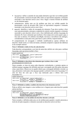 !



!   Q"+[*>&6>%+: define o caminho de uma mídia alternativa que deve ser exibida quando
    for pressionado a tecla de ativação (OK, Enter ou equivalente) enquanto o elemento
    associado a este descritor estiver com o foco. Segue o mesmo formato do atributo
    *%+ do elemento 5&#(/.

! *&6S"%#&%I"6"%: define uma cor de moldura que deve ser exibida quando for
    pressionada a tecla de ativação (OK, Enter ou equivalente) enquanto o elemento
    associado a este descritor estiver com o foco
! 5"8&J&Q-: identifica o índice de navegação do elemento E que deve receber o foco
    caso seja pressionada a seta para a esquerda do controle remoto enquanto o elemento
    associado a este descritor estiver com o foco (definido pelo atributo Q"+[*=)#&4 do
    elemento E ). Caso o elemento que receberia o foco esteja com 8(*(!6& igual a V8;D%, o
    foco não se desloca. Os atributos moveRight, moveUp e moveDown são análogos,
    considerando as setas para cima, para baixo e para a direita, respectivamente.
^! <%$7%-8.$'&8%! 5'! &.I'P.VE%! b! 5':#%! $%5#:#<.&5%@1'! .7'&.1! .8-#0+8%1! 5%!
5'1<-#8%-B!"'&5%!.11#$2!.1!I#1c'1!5'!O'#.+8'2!'18-+8+-.O2!8'$7%-.O!'!'17.<#.O!1E%!#5D&8#<.1!
i1!5%!'T'$7O%!.&8'-#%-B!
="55()DJ)@16.0.0-()()$0-.81)-1)6(8()-1)8"-")-1582.%(2)
?.5.!5'1<-#8%-!<%--'17%&5'&8'!.!+$!#8'$!5'!$'&+!5'I'!5':#&#-!+$!I.O%-!7.-.!%!.8-#0+8%!
Q"+[*=)#&42!7.-.!,+'!7%11.!-'<'0'-!%!:%<%q!
87R'(43-)%&'9.C&!;-
2#&*+%(,-"%7(#9:#d&)[=-&50:7%&'(")9:%'d&)[=-&50:77
777777777777Q"+[*=)#&49:0:7FD7
2#&*+%(,-"%7(#9:#d&)[=-&5E:7%&'(")9:%'d&)[=-&5E:77
777777777777Q"+[*=)#&49:E:7FD7
;;;7
="55()HJ)@16.0.0-()(5)-1582.%(215)-(5)1'1910%(5)U&1)2181B19)()6(8()")8"-")
#2155.(0"910%()-1)%18'")-1)51%")
S'18'! 'T'$7O%2! %1! #8'&1! 5'! $'&+! '18E%! 5#17%18%1! I'-8#<.O$'&8'2! '! 7%-8.&8%! .7'&.1! %1!
.8-#0+8%1!5"8&f,!'!5"8&M"G)!1E%!5':#%1!7.-.!,+'!.!&.I'P.VE%!1'e.!:'#8.!7'O.1!1'8.1!7.-.!
<#$.!'!7.-.!0.#T%B!^01'-I.@1'!&%!,+.5-%!.0.#T%!,+'!.!&.I'P.VE%!5':#.!b!<#-<+O.-2!%+!
1'e.2!7-'11#%&.-!.!8'<O.!7.-.!<#$.![5"8&f,!,+.&5%!%!7-#$'#-%!#8'$![<%$! Q"+[*=)#&49:0:!
'18;! '$! :%<%! :.)! <%$! ,+'! %! :%<%! 1'e.! 5'1O%<.5%! 7.-.! %! fO8#$%! #8'$! [<%$!
Q"+[*=)#&49:R:B!
87R'(43-)%&'9.C&!;-
2#&*+%(,-"%7(#9:#d&)[=-&50:7%&'(")9:%'d&)[=-&50:77
777777777777Q"+[*=)#&49:0:75"8&f,9:R:75"8&M"G)9:E:7FD7
2#&*+%(,-"%7(#9:#d&)[=-&5E:7%&'(")9:%'d&)[=-&5E:77
777777777777Q"+[*=)#&49:E:75"8&f,9:0:75"8&M"G)9:K:7FD7
;;;7
="55()*J)@16.0.0-()"5)9$-."5)1)9('-&2")-(5)-1582.%(215)-(5)1'1910%(5)19)6(8()
=%5'@1'!5':#&#-!+$.!#$.P'$!'!+$.!$%O5+-.![<%-!'!O.-P+-.!7.-.!<.5.!5'1<-#8%-!,+.&5%!
'18#I'-!'$!:%<%q!
87R'(43-)%&'9.C&!;-
2#&*+%(,-"%7(#9:#d&)[=-&50:7%&'(")9:%'d&)[=-&50:77
777777777777Q"+[*=)#&49:0:75"8&f,9:R:75"8&M"G)9:E:77
777777777777Q"+[*S"%#&%r(#-.9:K:7Q"+[*S"%#&%I"6"%9:G.(-&:77
777777777777Q"+[*>%+9:5&#(/F5&)[0?H;'(Q:7FD7
="55()VJ)@16.0.0-()")8(2)-")9('-&2")-()-1582.%(2)-&2"0%1)")"%.3"FG()
S'18'!'T'$7O%2!b!5':#.!.#&5.!+$.!<%-!5'!$%O5+-.!7.-.!,+.&5%!%!+1+;-#%!7-'11#%&.!.!
8'<O.!5'!.8#I.VE%!'&,+.&8%!%!'O'$'&8%!.11%<#.5%!.%!5'1<-#8%-!'18#I'-!'$!:%<%q!
 