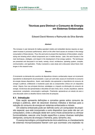 Técnicas para Diminuir o Consumo de Energia
                                          em Sistemas Embarcados


                            Edward David Moreno e Raimundo da Silva Barreto


                                               Abstract


The increase in user demands for battery-operated mobile and embedded devices requires an equi-
valent increase in processor performance, which on the other hand causes an increase in the energy
consumption of these devices. Thus, this work aims to present the importance of that problem, empha-
sizing and showing which critical components are in mobile devices. Later, this work focuses in the
main techniques, strategies, and impact in the development of low energy systems. The techniques
are presented and discussed in six levels, namely, circuit, architecture, operating system, compiler,
communication, and application. Finally, it presents a case study and a discussion about future chal-
lenges in this research area.


                                               Resumo


O incremento na demanda dos usuários de dispositivos móveis e embarcados requer um incremento
equivalente no desempenho do processador, o qual, por outro lado, causa um incremento no consumo
de energia desses dispositivos. Assim, este trabalho visa apresentar a importância do consumo de
energia e potência, enfatizando e mostrando quais são os componentes críticos em um dispositivo
móvel. Depois, foca nas principais técnicas, estratégias e o impacto na diminuição do consumo de
energia. As técnicas são apresentadas e discutidas em seis níveis, isto é, circuito, arquitetura, sistema
operacional, compilador, comunicação e aplicação. Finalmente, apresenta-se um estudo de caso e
uma discussão sobre os desaﬁos futuros nesta área de pesquisa.

6.1. Introdução
    Esta seção apresenta deﬁnições e conceitos gerais sobre consumo de
energia e potência, além de descrever diversos métodos e técnicas para a
redução do consumo de energia em sistemas embarcados e móveis.
    Um sistema embarcado pode ser deﬁnido como um computador de propó-
sito especial, que está incorporado a outro dispositivo (que pode não ser um
computador), onde a utilização deste tem como intuito acrescentar ou otimizar
funcionalidades, executa uma função especíﬁca e possui diversas restrições
(temporais, consumo de energia e memória, peso, tamanho, etc).
    O avanço tecnológico, principalmente da micro-eletrônica, e o barateamento
de sistemas microprocessados ﬁzeram com que ocorresse uma explosão na


                                                                                                       1
 