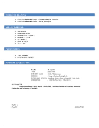 Underwent Industrial Visit in SRIPERUMBATUR substation .
Underwent Industrial Visit in ENNUR power plant .
MACHINES
PROGRAMMING
POWER ELECTRONICS
POWER SYSTEM
NETWORKS.
HARDWARES
AUTOCAD
TIME TRAVEL
RENEWABLE ENERGY
NAME : B.Jayanth
DOB : 02.08.1993
FATHER’S NAME : Dr.K.P.Balakrishnan
HOBBIES : Stamp collecting, Reading book.
LANGUAGES KNOWN: Can Read, Write & Speak in English & Tamil, Hindi.
. EXPERIENCE : 1 YEAR ( MAY 2014 –MAY 2015 )
REFERANCE 1:
Prof V.Gothandapani , HOD , dept of Electrical and Electronics Engineering ,Srinivasa Institute of
Engineering and Technology.9176840449.
DATE :
PLACE : SIGNATURE
TECHNICAL TRAINING
PERSONAL INFORMATION:
PRESENTATION:
AREA OF INTEREST:
 