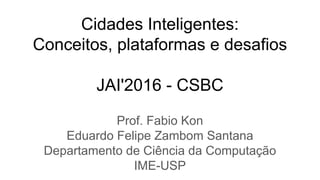 Cidades Inteligentes:
Conceitos, plataformas e desafios
JAI'2016 - CSBC
Prof. Fabio Kon
Eduardo Felipe Zambom Santana
Departamento de Ciência da Computação
IME-USP
 