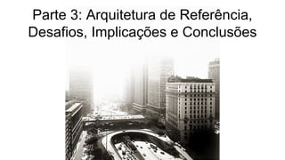 Parte 3: Arquitetura de Referência,
Desafios, Implicações e Conclusões
 
