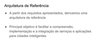 Arquitetura de Referência
● A partir dos requisitos apresentados, derivamos uma
arquitetura de referência
● Principal objetivo é facilitar a compreensão,
implementação e a integração de serviços e aplicações
para cidades inteligentes
 