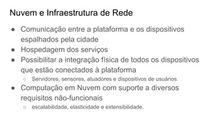 Nuvem e Infraestrutura de Rede
● Comunicação entre a plataforma e os dispositivos
espalhados pela cidade
● Hospedagem dos serviços
● Possibilitar a integração física de todos os dispositivos
que estão conectados à plataforma
○ Servidores, sensores, atuadores e dispositivos de usuários
● Computação em Nuvem com suporte a diversos
requisitos não-funcionais
○ escalabilidade, elasticidade e extensibilidade.
 