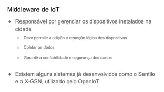 Middleware de IoT
● Responsável por gerenciar os dispositivos instalados na
cidade
○ Deve permitir a adição e remoção lógica dos dispositivos
○ Coletar os dados
○ Garantir a confiabilidade e segurança dos dados
● Existem alguns sistemas já desenvolvidos como o Sentilo
e o X-GSN, utilizado pelo OpenIoT
 