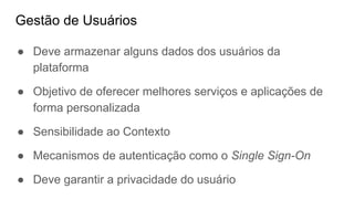 Gestão de Usuários
● Deve armazenar alguns dados dos usuários da
plataforma
● Objetivo de oferecer melhores serviços e aplicações de
forma personalizada
● Sensibilidade ao Contexto
● Mecanismos de autenticação como o Single Sign-On
● Deve garantir a privacidade do usuário
 