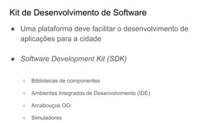 Kit de Desenvolvimento de Software
● Uma plataforma deve facilitar o desenvolvimento de
aplicações para a cidade
● Software Development Kit (SDK)
○ Bibliotecas de componentes
○ Ambientes Integrados de Desenvolvimento (IDE)
○ Arcabouços OO
○ Simuladores
 