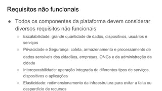 Requisitos não funcionais
● Todos os componentes da plataforma devem considerar
diversos requisitos não funcionais
○ Escalabilidade: grande quantidade de dados, dispositivos, usuários e
serviços
○ Privacidade e Segurança: coleta, armazenamento e processamento de
dados sensíveis dos cidadãos, empresas, ONGs e da administração da
cidade
○ Interoperabilidade: operação integrada de diferentes tipos de serviços,
dispositivos e aplicações
○ Elasticidade: redimensionamento da infraestrutura para evitar a falta ou
desperdício de recursos
 