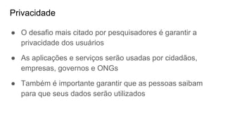 Privacidade
● O desafio mais citado por pesquisadores é garantir a
privacidade dos usuários
● As aplicações e serviços serão usadas por cidadãos,
empresas, governos e ONGs
● Também é importante garantir que as pessoas saibam
para que seus dados serão utilizados
 