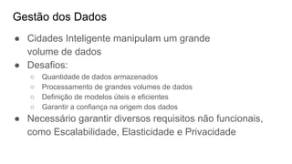 Gestão dos Dados
● Cidades Inteligente manipulam um grande
volume de dados
● Desafios:
○ Quantidade de dados armazenados
○ Processamento de grandes volumes de dados
○ Definição de modelos úteis e eficientes
○ Garantir a confiança na origem dos dados
● Necessário garantir diversos requisitos não funcionais,
como Escalabilidade, Elasticidade e Privacidade
 
