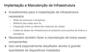Implantação e Manutenção da Infraestrutura
● Investimentos para a implantação da infraestrutura
necessária
○ Rede de sensores e atuadores
○ Melhoria das redes sem fio
○ Integração entre os diferentes sistemas da cidade
○ Coleta de dados da infraestrutura já existente como pontos de ônibus e
semáforos
● Necessário também fazer a manutenção de todos esses
componentes
● Isso será especialmente desafiador devido à grande
quantidade de dispositivos instalados
 