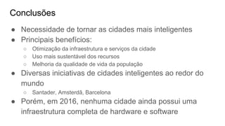 Conclusões
● Necessidade de tornar as cidades mais inteligentes
● Principais benefícios:
○ Otimização da infraestrutura e serviços da cidade
○ Uso mais sustentável dos recursos
○ Melhoria da qualidade de vida da população
● Diversas iniciativas de cidades inteligentes ao redor do
mundo
○ Santader, Amsterdã, Barcelona
● Porém, em 2016, nenhuma cidade ainda possui uma
infraestrutura completa de hardware e software
 