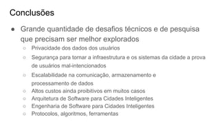 Conclusões
● Grande quantidade de desafios técnicos e de pesquisa
que precisam ser melhor explorados
○ Privacidade dos dados dos usuários
○ Segurança para tornar a infraestrutura e os sistemas da cidade a prova
de usuários mal-intencionados
○ Escalabilidade na comunicação, armazenamento e
processamento de dados
○ Altos custos ainda proibitivos em muitos casos
○ Arquitetura de Software para Cidades Inteligentes
○ Engenharia de Software para Cidades Inteligentes
○ Protocolos, algoritmos, ferramentas
 