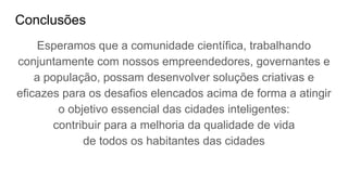 Conclusões
Esperamos que a comunidade científica, trabalhando
conjuntamente com nossos empreendedores, governantes e
a população, possam desenvolver soluções criativas e
eficazes para os desafios elencados acima de forma a atingir
o objetivo essencial das cidades inteligentes:
contribuir para a melhoria da qualidade de vida
de todos os habitantes das cidades
 