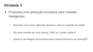 Atividade 3
● Proponha uma aplicação inovadora para Cidades
Inteligentes
○ Descreva como essa aplicação ajudaria a vida ou a gestão da cidade
○ Ela seria mantida por uma startup, ONG ou o poder público?
○ Quais as tecnologias necessárias para o desenvolvimento da aplicação?
 