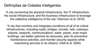 Definições de Cidades Inteligentes
“A city connecting the physical infrastructure, the IT infrastructure,
the social infrastructure, and the business infrastructure to leverage
the collective intelligence of the city” (Harrison et al. 2010)
“A city that monitors and integrates conditions of all of its critical
infrastructures, including roads, bridges, tunnels, rails, subways,
airports, seaports, communications, water, power, even major
buildings, can better optimize its resources, plan its preventive
maintenance activities, and monitor security aspects while
maximizing services to its citizens” (Hall et al. 2000)
 