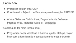 Fabio Kon
● Professor Titular, IME-USP
● Coordenador Adjunto de Pesquisa para Inovação, FAPESP
● Adora Sistemas Distribuídos, Engenharia de Software,
Internet, Web, Métodos Ágeis e Tecnologia
Gostaria de ter mais tempo para:
● Programar, tocar vibrafone e bateria, ajudar statups, viajar,
ficar com a família (não necessariamente nessa ordem).
 