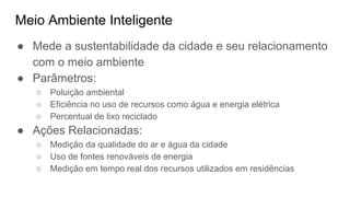 Meio Ambiente Inteligente
● Mede a sustentabilidade da cidade e seu relacionamento
com o meio ambiente
● Parâmetros:
○ Poluição ambiental
○ Eficiência no uso de recursos como água e energia elétrica
○ Percentual de lixo reciclado
● Ações Relacionadas:
○ Medição da qualidade do ar e água da cidade
○ Uso de fontes renováveis de energia
○ Medição em tempo real dos recursos utilizados em residências
 