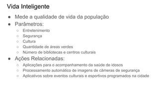 Vida Inteligente
● Mede a qualidade de vida da população
● Parâmetros:
○ Entretenimento
○ Segurança
○ Cultura
○ Quantidade de áreas verdes
○ Número de bibliotecas e centros culturais
● Ações Relacionadas:
○ Aplicações para o acompanhamento da saúde de idosos
○ Processamento automático de imagens de câmeras de segurança
○ Aplicativos sobre eventos culturais e esportivos programados na cidade
 