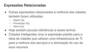 Expressões Relacionadas
● Outras expressões relacionadas à melhoria das cidades
também foram utilizadas:
○ Digital City
○ Knowledge City
○ Wired City
● Hoje existem poucas referências a esses termos
● Cidades Inteligentes virou a expressão padrão para a
ideia de cidades que utilizam uma infraestrutura de TI
para a melhora dos serviços e a otimização do uso de
seus recursos
 