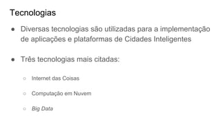 Tecnologias
● Diversas tecnologias são utilizadas para a implementação
de aplicações e plataformas de Cidades Inteligentes
● Três tecnologias mais citadas:
○ Internet das Coisas
○ Computação em Nuvem
○ Big Data
 