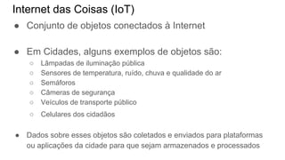Internet das Coisas (IoT)
● Conjunto de objetos conectados à Internet
● Em Cidades, alguns exemplos de objetos são:
○ Lâmpadas de iluminação pública
○ Sensores de temperatura, ruído, chuva e qualidade do ar
○ Semáforos
○ Câmeras de segurança
○ Veículos de transporte público
○ Celulares dos cidadãos
● Dados sobre esses objetos são coletados e enviados para plataformas
ou aplicações da cidade para que sejam armazenados e processados
 