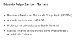 Eduardo Felipe Zambom Santana
● Bacharel e Mestre em Ciência da Computação (UFSCar)
● Aluno de doutorado no IME-USP
● Professor na Universidade Anhembi Morumbi
● Mais de 10 anos de experiência como Programador e
Arquiteto de Sistemas
 