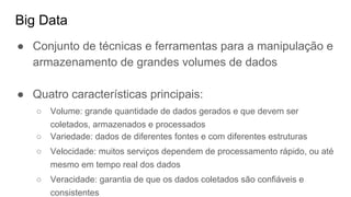 Big Data
● Conjunto de técnicas e ferramentas para a manipulação e
armazenamento de grandes volumes de dados
● Quatro características principais:
○ Volume: grande quantidade de dados gerados e que devem ser
coletados, armazenados e processados
○ Variedade: dados de diferentes fontes e com diferentes estruturas
○ Velocidade: muitos serviços dependem de processamento rápido, ou até
mesmo em tempo real dos dados
○ Veracidade: garantia de que os dados coletados são confiáveis e
consistentes
 