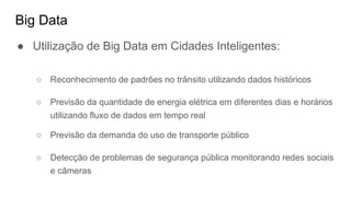 Big Data
● Utilização de Big Data em Cidades Inteligentes:
○ Reconhecimento de padrões no trânsito utilizando dados históricos
○ Previsão da quantidade de energia elétrica em diferentes dias e horários
utilizando fluxo de dados em tempo real
○ Previsão da demanda do uso de transporte público
○ Detecção de problemas de segurança pública monitorando redes sociais
e câmeras
 