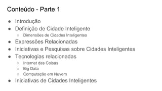 Conteúdo - Parte 1
● Introdução
● Definição de Cidade Inteligente
○ Dimensões de Cidades Inteligentes
● Expressões Relacionadas
● Iniciativas e Pesquisas sobre Cidades Inteligentes
● Tecnologias relacionadas
○ Internet das Coisas
○ Big Data
○ Computação em Nuvem
● Iniciativas de Cidades Inteligentes
 