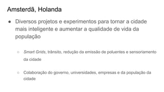 Amsterdã, Holanda
● Diversos projetos e experimentos para tornar a cidade
mais inteligente e aumentar a qualidade de vida da
população
○ Smart Grids, trânsito, redução da emissão de poluentes e sensoriamento
da cidade
○ Colaboração do governo, universidades, empresas e da população da
cidade
 