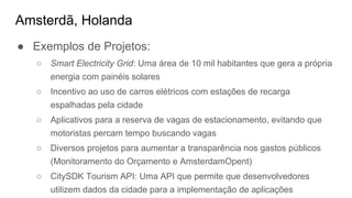 Amsterdã, Holanda
● Exemplos de Projetos:
○ Smart Electricity Grid: Uma área de 10 mil habitantes que gera a própria
energia com painéis solares
○ Incentivo ao uso de carros elétricos com estações de recarga
espalhadas pela cidade
○ Aplicativos para a reserva de vagas de estacionamento, evitando que
motoristas percam tempo buscando vagas
○ Diversos projetos para aumentar a transparência nos gastos públicos
(Monitoramento do Orçamento e AmsterdamOpent)
○ CitySDK Tourism API: Uma API que permite que desenvolvedores
utilizem dados da cidade para a implementação de aplicações
 