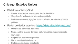 Chicago, Estados Unidos
● Plataforma WindyGrid
○ Coleta, armazena e processa os dados da cidade
○ Visualização unificada da operação da cidade
○ Dados de sensores, ligações do 911, trânsito e dados de edificios
públicos
● Portal de dados abertos (https://data.cityofchicago.org/)
○ Milhares de conjuntos de dados
○ Nome, salário e cargo de todos os funcionários da administração
municipal
○ Registro de ocorrências policiais
○ Mapa veículos abandonados
○ Dados censitários da população
 