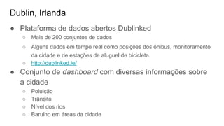 Dublin, Irlanda
● Plataforma de dados abertos Dublinked
○ Mais de 200 conjuntos de dados
○ Alguns dados em tempo real como posições dos ônibus, monitoramento
da cidade e de estações de aluguel de bicicleta.
○ http://dublinked.ie/
● Conjunto de dashboard com diversas informações sobre
a cidade
○ Poluição
○ Trânsito
○ Nível dos rios
○ Barulho em áreas da cidade
 