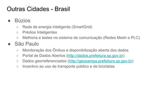 Outras Cidades - Brasil
● Búzios
○ Rede de energia inteligente (SmartGrid)
○ Prédios Inteligentes
○ Melhoria e testes no sistema de comunicação (Redes Mesh e PLC)
● São Paulo
○ Monitoração dos Ônibus e disponibilização aberta dos dados
○ Portal de Dados Abertos (http://dados.prefeitura.sp.gov.br)
○ Dados georreferenciados (http://geosampa.prefeitura.sp.gov.br)
○ Incentivo ao uso de transporte público e de bicicletas
 