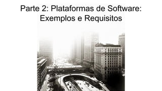Parte 2: Plataformas de Software:
Exemplos e Requisitos
 