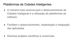 Plataformas de Cidades Inteligentes
● A maneira mais racional para o desenvolvimento de
Cidades Inteligente é a utilização de plataformas de
software
● Facilitam o desenvolvimento, implantação e integração
das aplicações
● Diversos projetos científicos e comerciais
 